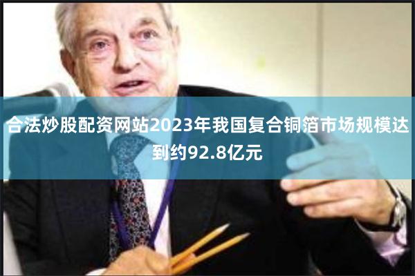 合法炒股配资网站2023年我国复合铜箔市场规模达到约92