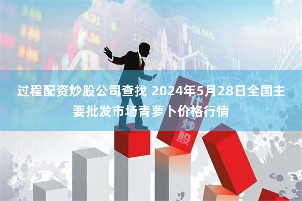 过程配资炒股公司查找 2024年5月28日全国主要批发市场青萝卜价格行情