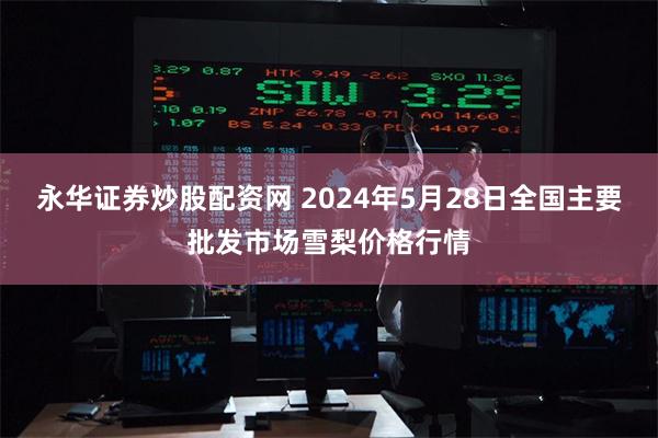 永华证券炒股配资网 2024年5月28日全国主要批发市场雪梨价格行情