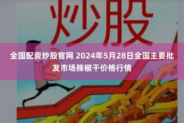 全国配资炒股官网 2024年5月28日全国主要批发市场辣椒干价格行情