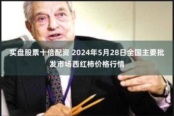 实盘股票十倍配资 2024年5月28日全国主要批发市场西红柿价格行情