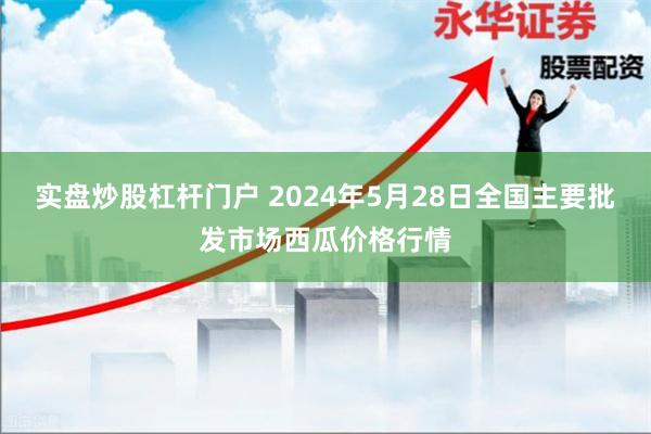 实盘炒股杠杆门户 2024年5月28日全国主要批发市场西瓜价格行情