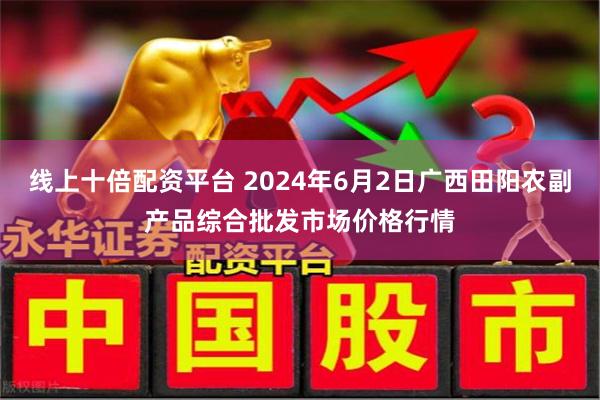 线上十倍配资平台 2024年6月2日广西田阳农副产品综合批发市场价格行情