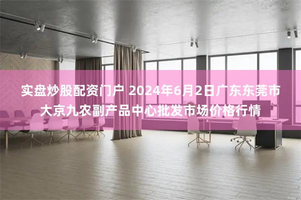 实盘炒股配资门户 2024年6月2日广东东莞市大京九农副产品中心批发市场价格行情