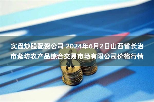 实盘炒股配资公司 2024年6月2日山西省长治市紫坊农产品综合交易市场有限公司价格行情