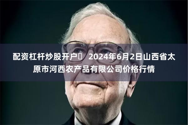 配资杠杆炒股开户 2024年6月2日山西省太原市河西农产品有限公司价格行情