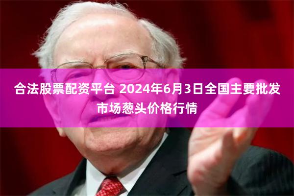合法股票配资平台 2024年6月3日全国主要批发市场葱头价格行情