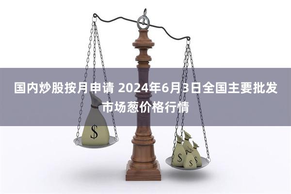 国内炒股按月申请 2024年6月3日全国主要批发市场葱价格行情
