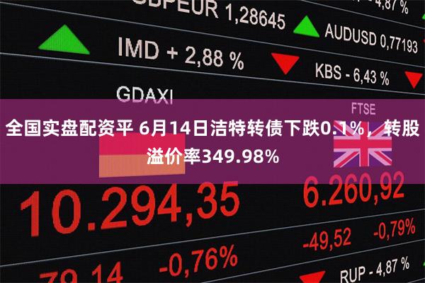 全国实盘配资平 6月14日洁特转债下跌0.1%,转股溢价率349.98%