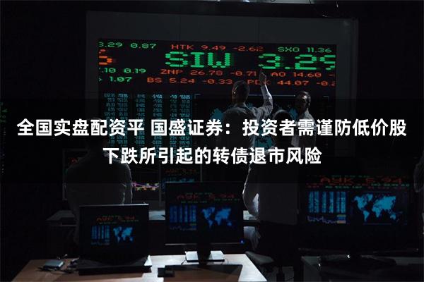 全国实盘配资平 国盛证券:投资者需谨防低价股下跌所引起的转债退市风险