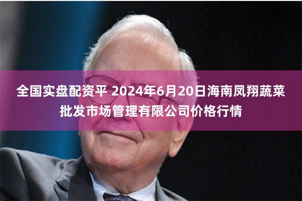 全国实盘配资平 2024年6月20日海南凤翔蔬菜批发市场管理有限公司价格行情