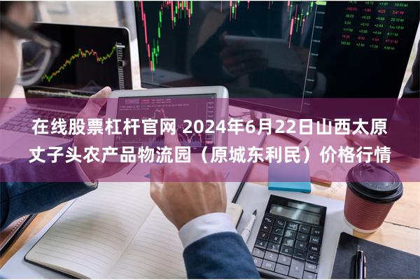 在线股票杠杆官网 2024年6月22日山西太原丈子头农产品物流园(原城东利民)价格行情