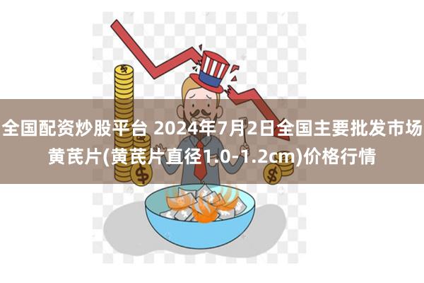 全国配资炒股平台 2024年7月2日全国主要批发市场黄芪片(黄芪片直径1.0-1.2cm)价格行情