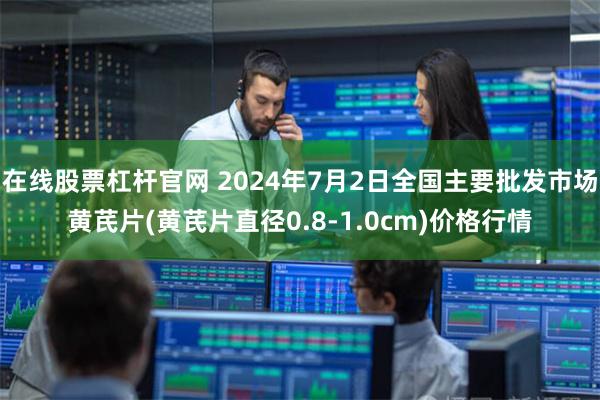 在线股票杠杆官网 2024年7月2日全国主要批发市场黄芪片(黄芪片直径0.8-1.0cm)价格行情