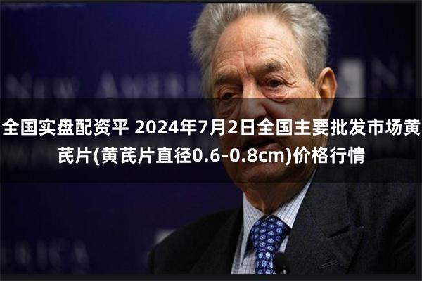 全国实盘配资平 2024年7月2日全国主要批发市场黄芪片(黄芪片直径0.6-0.8cm)价格行情
