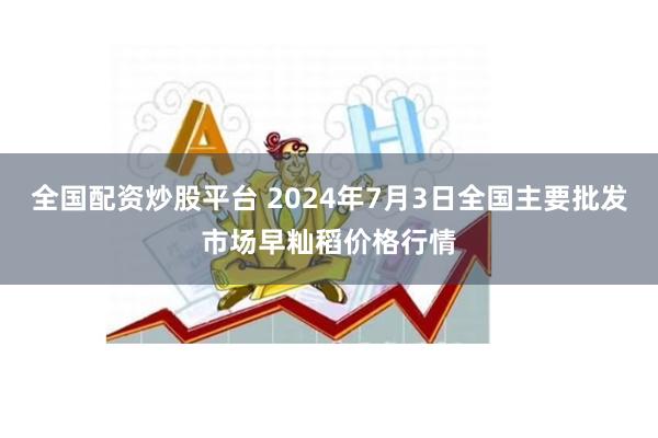 全国配资炒股平台 2024年7月3日全国主要批发市场早籼稻价格行情