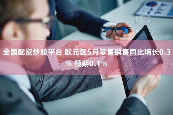 全国配资炒股平台 欧元区5月零售销售同比增长0.3% 预期0.1%