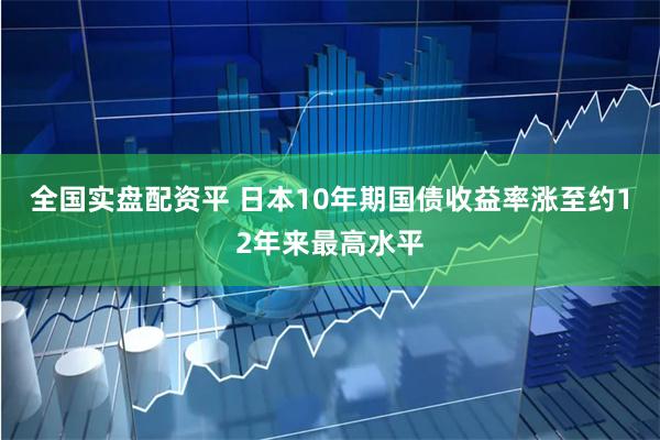 全国实盘配资平 日本10年期国债收益率涨至约12年来最高水平