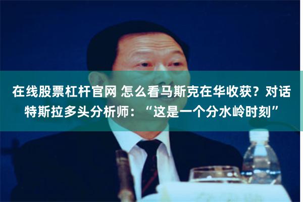 在线股票杠杆官网 怎么看马斯克在华收获?对话特斯拉多头分析师:“这是一个分水岭时刻”
