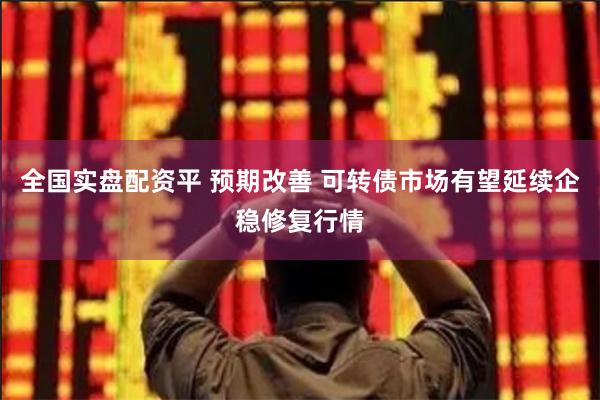 全国实盘配资平 预期改善 可转债市场有望延续企稳修复行情