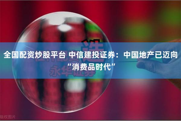 全国配资炒股平台 中信建投证券:中国地产已迈向“消费品时代”