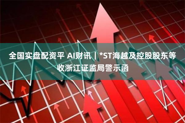 全国实盘配资平 AI财讯|*ST海越及控股股东等收浙江证监局警示函