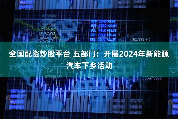 全国配资炒股平台 五部门:开展2024年新能源汽车下乡活动