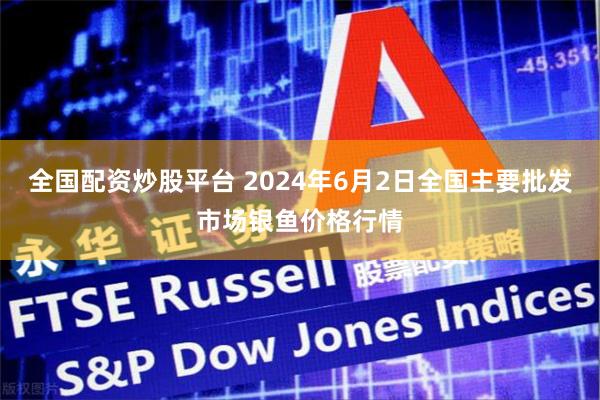 全国配资炒股平台 2024年6月2日全国主要批发市场银鱼价格行情