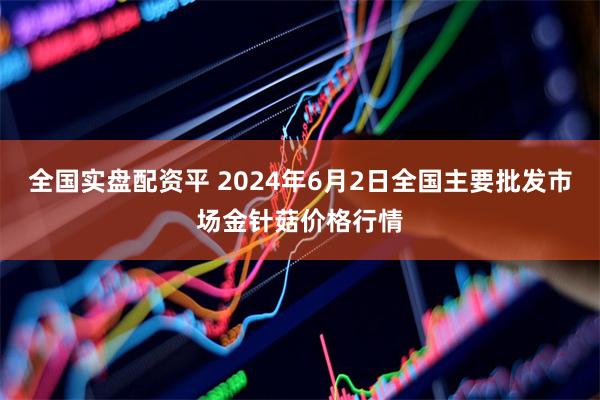 全国实盘配资平 2024年6月2日全国主要批发市场金针菇价格行情