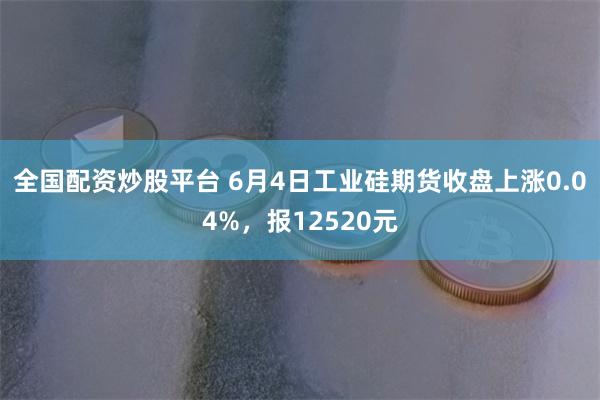 全国配资炒股平台 6月4日工业硅期货收盘上涨0.04%,报12520元