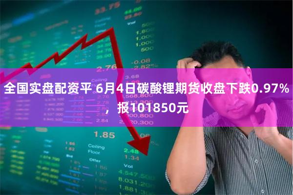 全国实盘配资平 6月4日碳酸锂期货收盘下跌0.97%,报101850元