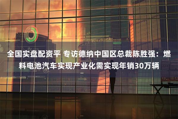 全国实盘配资平 专访德纳中国区总裁陈胜强:燃料电池汽车实现产业化需实现年销30万辆