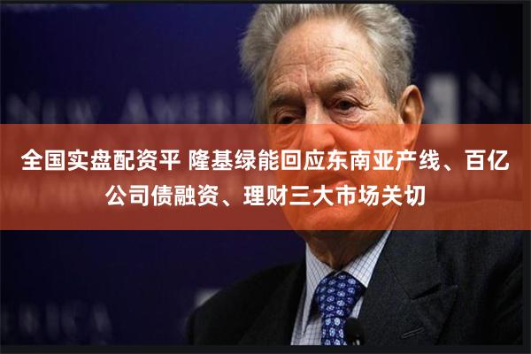 全国实盘配资平 隆基绿能回应东南亚产线、百亿公司债融资、理财三大市场关切