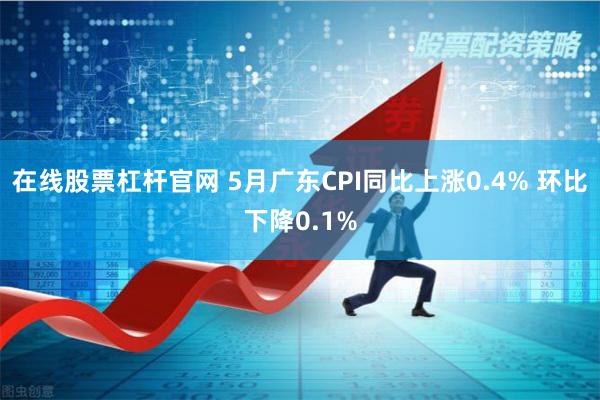 在线股票杠杆官网 5月广东CPI同比上涨0.4% 环比下降0.1%