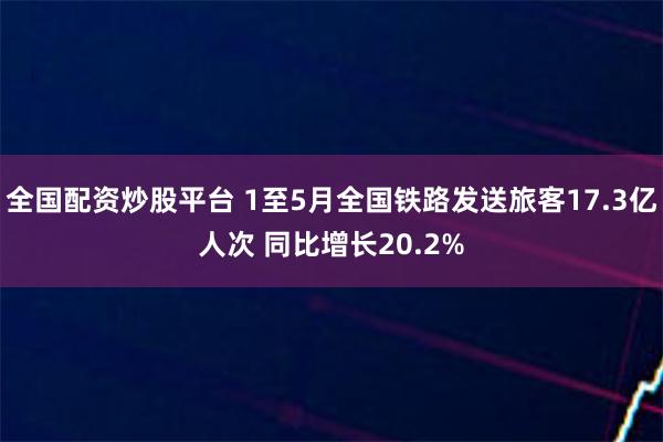 全国配资炒股平台 1至5月全国铁路发送旅客17.3亿人次 同比增长20.2%