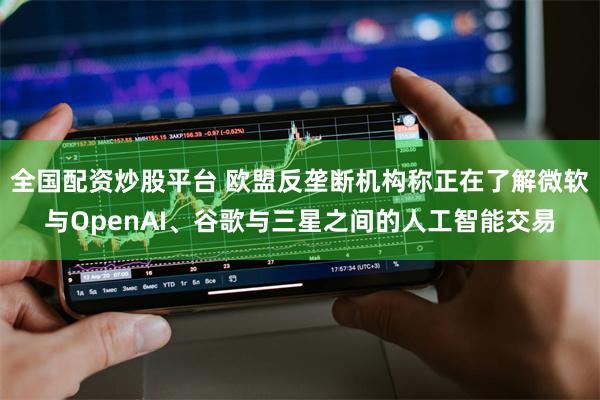 全国配资炒股平台 欧盟反垄断机构称正在了解微软与OpenAI、谷歌与三星之间的人工智能交易