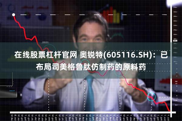 在线股票杠杆官网 奥锐特(605116.SH)：已布局司美格鲁肽仿制药的原料药
