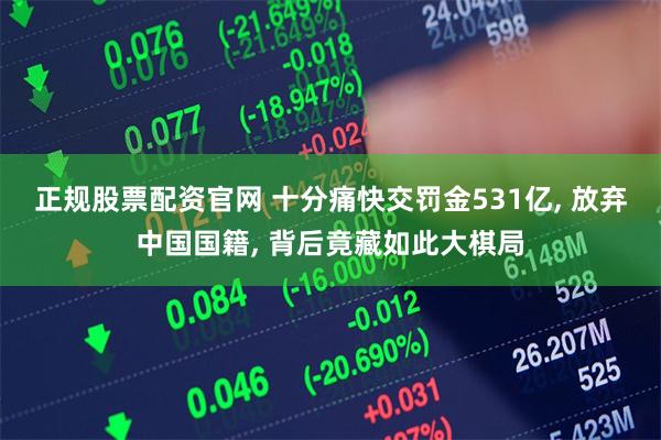正规股票配资官网 十分痛快交罚金531亿, 放弃中国国籍, 背后竟藏如此大棋局