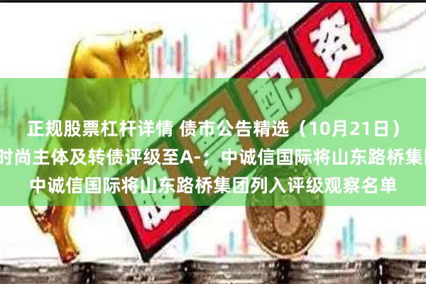 正规股票杠杆详情 债市公告精选(10月21日)| 联合资信下调东方时尚主体及转债评级至A-;中诚信国际将山东路桥集团列入评级观察名单