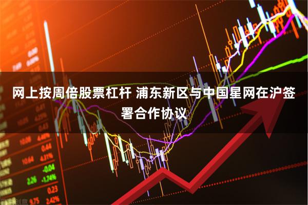 网上按周倍股票杠杆 浦东新区与中国星网在沪签署合作协议