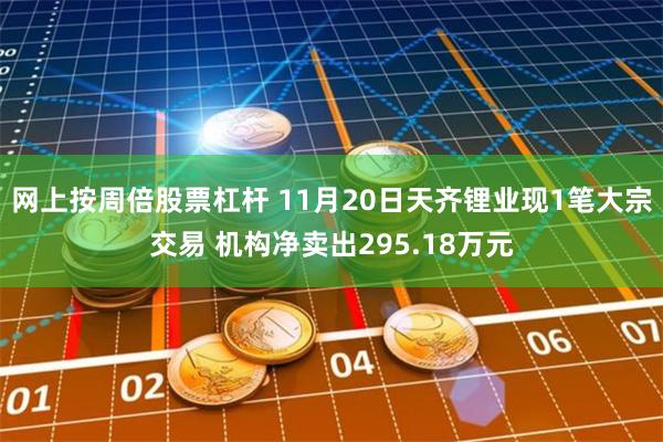网上按周倍股票杠杆 11月20日天齐锂业现1笔大宗交易 机构净卖出295.18万元