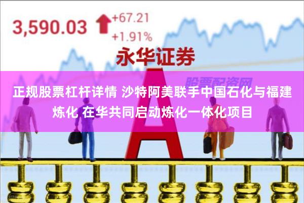 正规股票杠杆详情 沙特阿美联手中国石化与福建炼化 在华共同启动炼化一体化项目