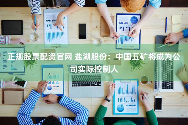 正规股票配资官网 盐湖股份：中国五矿将成为公司实际控制人