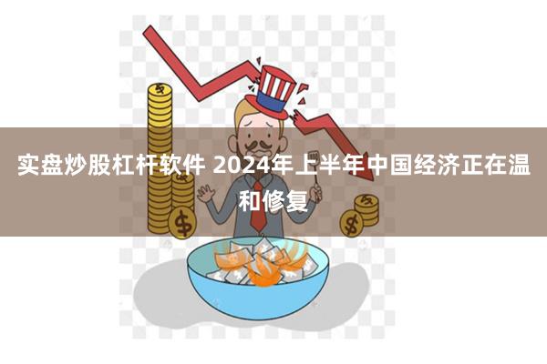 实盘炒股杠杆软件 2024年上半年中国经济正在温和修复