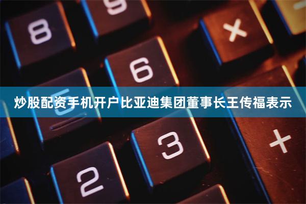 炒股配资手机开户比亚迪集团董事长王传福表示
